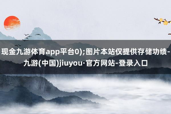 现金九游体育app平台0);图片本站仅提供存储功绩-九游(中国)jiuyou·官方网站-登录入口