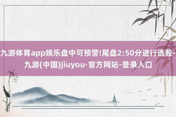 九游体育app娱乐盘中可预警!尾盘2:50分进行选股-九游(中国)jiuyou·官方网站-登录入口