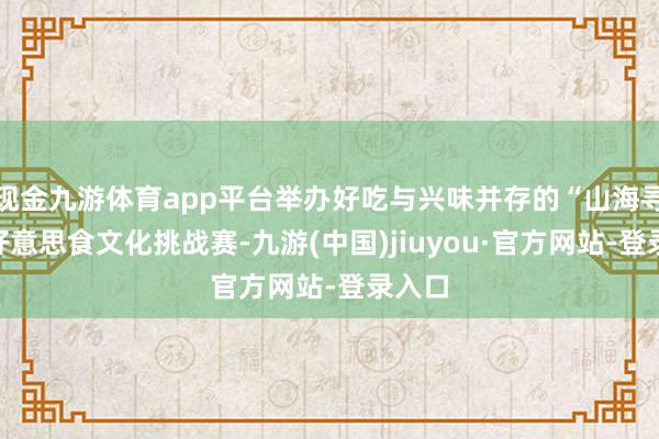 现金九游体育app平台举办好吃与兴味并存的“山海寻味”好意思食文化挑战赛-九游(中国)jiuyou·官方网站-登录入口