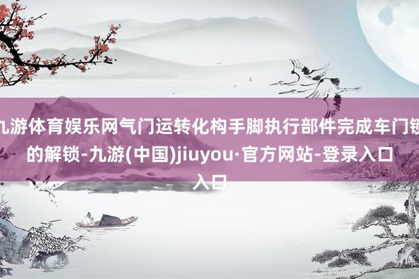 九游体育娱乐网气门运转化构手脚执行部件完成车门锁的解锁-九游(中国)jiuyou·官方网站-登录入口