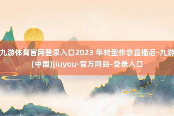 九游体育官网登录入口2023 年转型作念直播后-九游(中国)jiuyou·官方网站-登录入口
