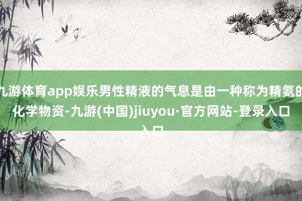 九游体育app娱乐男性精液的气息是由一种称为精氨的化学物资-九游(中国)jiuyou·官方网站-登录入口