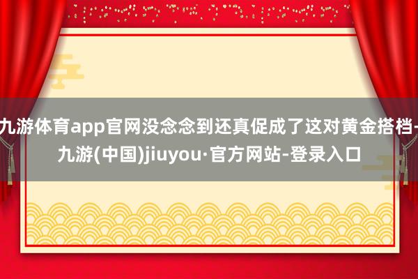 九游体育app官网没念念到还真促成了这对黄金搭档-九游(中国)jiuyou·官方网站-登录入口