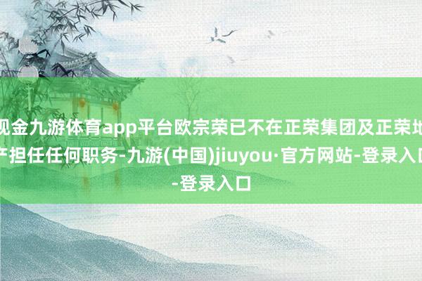 现金九游体育app平台欧宗荣已不在正荣集团及正荣地产担任任何职务-九游(中国)jiuyou·官方网站-登录入口