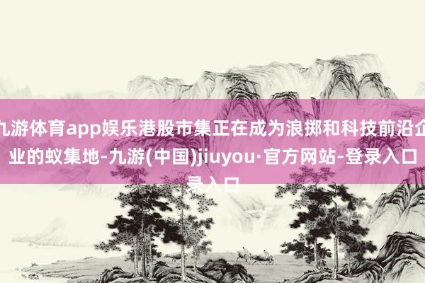 九游体育app娱乐港股市集正在成为浪掷和科技前沿企业的蚁集地-九游(中国)jiuyou·官方网站-登录入口