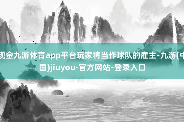 现金九游体育app平台玩家将当作球队的雇主-九游(中国)jiuyou·官方网站-登录入口