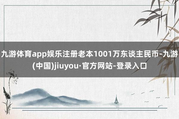 九游体育app娱乐注册老本1001万东谈主民币-九游(中国)jiuyou·官方网站-登录入口