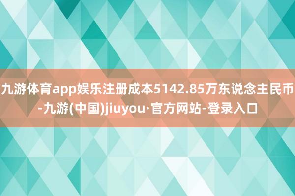 九游体育app娱乐注册成本5142.85万东说念主民币-九游(中国)jiuyou·官方网站-登录入口