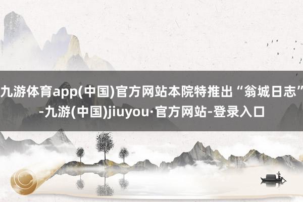 九游体育app(中国)官方网站本院特推出“翁城日志”-九游(中国)jiuyou·官方网站-登录入口