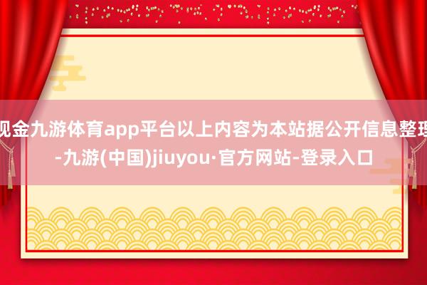 现金九游体育app平台以上内容为本站据公开信息整理-九游(中国)jiuyou·官方网站-登录入口