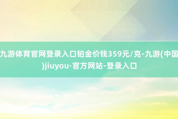 九游体育官网登录入口铂金价钱359元/克-九游(中国)jiuyou·官方网站-登录入口