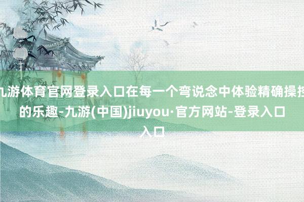 九游体育官网登录入口在每一个弯说念中体验精确操控的乐趣-九游(中国)jiuyou·官方网站-登录入口