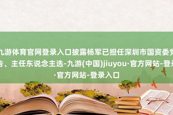 九游体育官网登录入口披露杨军已担任深圳市国资委党委布告、主任东说念主选-九游(中国)jiuyou·官方网站-登录入口