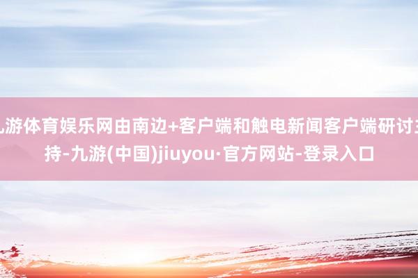 九游体育娱乐网由南边+客户端和触电新闻客户端研讨主持-九游(中国)jiuyou·官方网站-登录入口