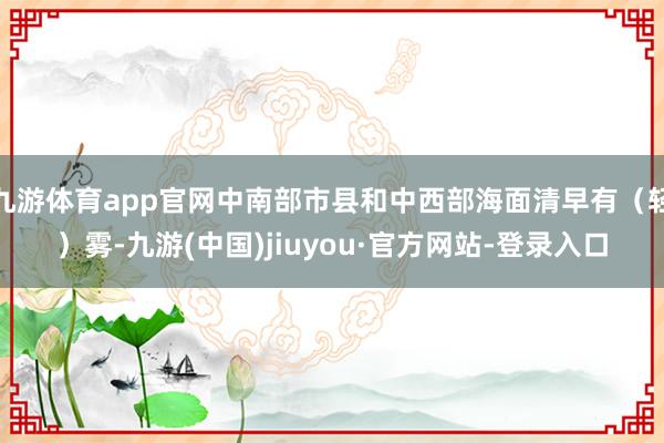 九游体育app官网中南部市县和中西部海面清早有（轻）雾-九游(中国)jiuyou·官方网站-登录入口