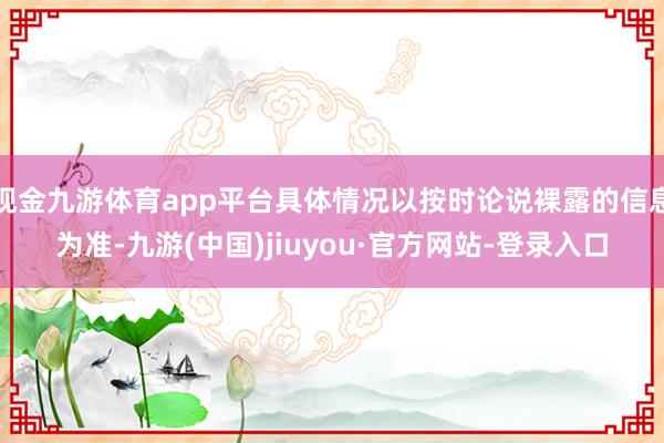 现金九游体育app平台具体情况以按时论说裸露的信息为准-九游(中国)jiuyou·官方网站-登录入口