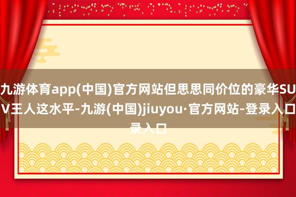 九游体育app(中国)官方网站但思思同价位的豪华SUV王人这水平-九游(中国)jiuyou·官方网站-登录入口