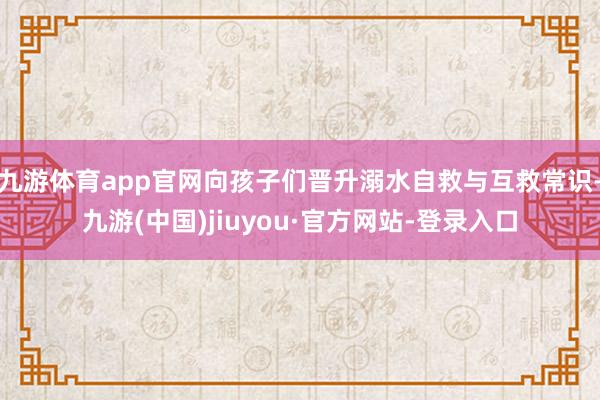 九游体育app官网向孩子们晋升溺水自救与互救常识-九游(中国)jiuyou·官方网站-登录入口