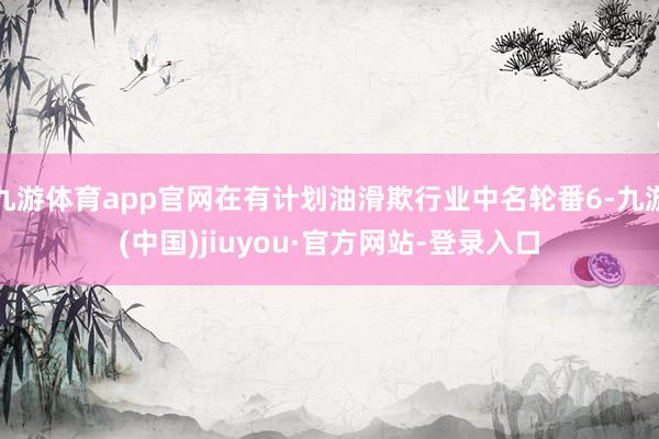九游体育app官网在有计划油滑欺行业中名轮番6-九游(中国)jiuyou·官方网站-登录入口