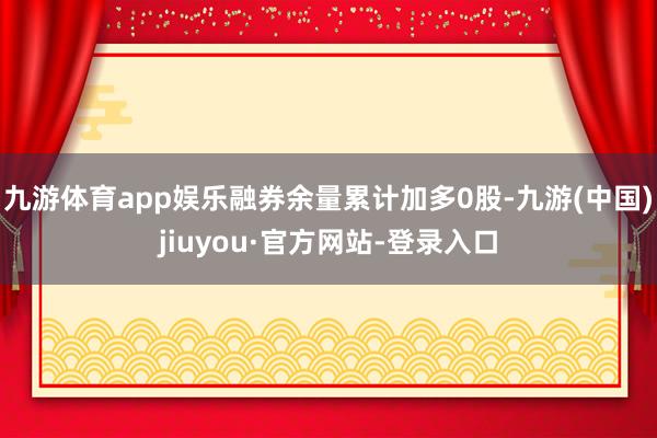 九游体育app娱乐融券余量累计加多0股-九游(中国)jiuyou·官方网站-登录入口