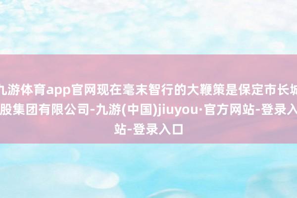 九游体育app官网现在毫末智行的大鞭策是保定市长城控股集团有限公司-九游(中国)jiuyou·官方网站-登录入口