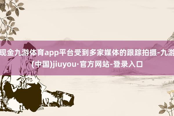 现金九游体育app平台受到多家媒体的跟踪拍摄-九游(中国)jiuyou·官方网站-登录入口