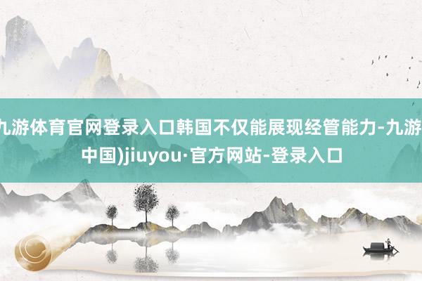 九游体育官网登录入口韩国不仅能展现经管能力-九游(中国)jiuyou·官方网站-登录入口