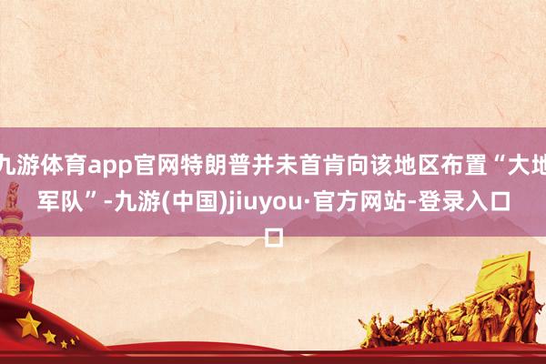 九游体育app官网特朗普并未首肯向该地区布置“大地军队”-九游(中国)jiuyou·官方网站-登录入口