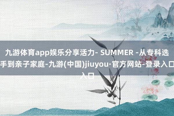 九游体育app娱乐分享活力- SUMMER -从专科选手到亲子家庭-九游(中国)jiuyou·官方网站-登录入口