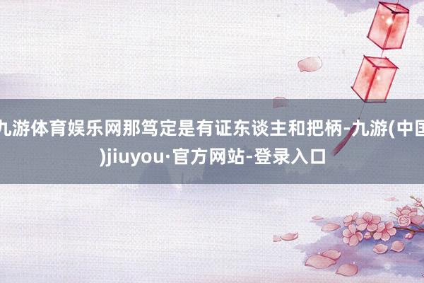 九游体育娱乐网那笃定是有证东谈主和把柄-九游(中国)jiuyou·官方网站-登录入口