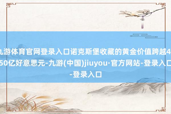 九游体育官网登录入口诺克斯堡收藏的黄金价值跨越4250亿好意思元-九游(中国)jiuyou·官方网站-登录入口