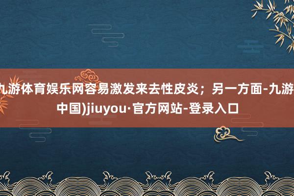 九游体育娱乐网容易激发来去性皮炎；另一方面-九游(中国)jiuyou·官方网站-登录入口