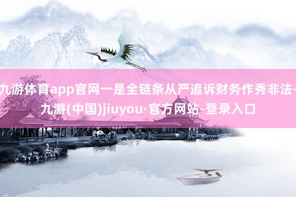 九游体育app官网一是全链条从严追诉财务作秀非法-九游(中国)jiuyou·官方网站-登录入口