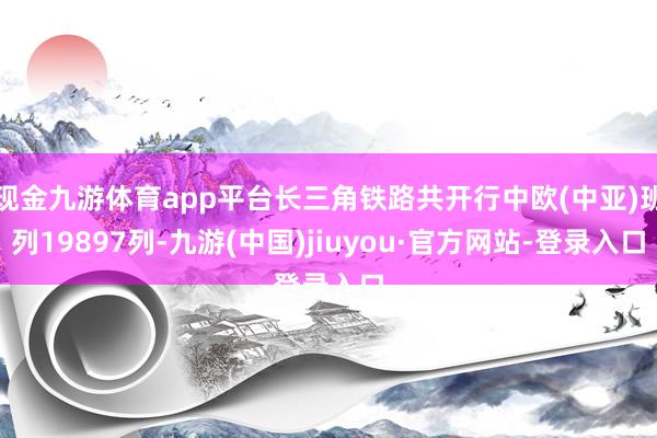 现金九游体育app平台长三角铁路共开行中欧(中亚)班列19897列-九游(中国)jiuyou·官方网站-登录入口