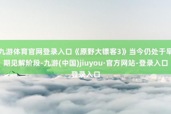 九游体育官网登录入口《原野大镖客3》当今仍处于早期见解阶段-九游(中国)jiuyou·官方网站-登录入口