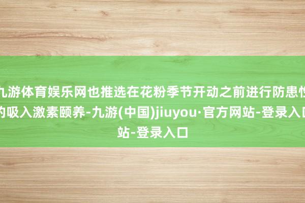 九游体育娱乐网也推选在花粉季节开动之前进行防患性的吸入激素颐养-九游(中国)jiuyou·官方网站-登录入口