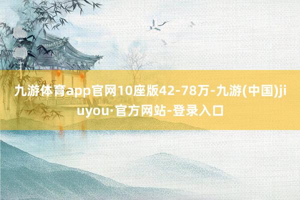九游体育app官网10座版42-78万-九游(中国)jiuyou·官方网站-登录入口