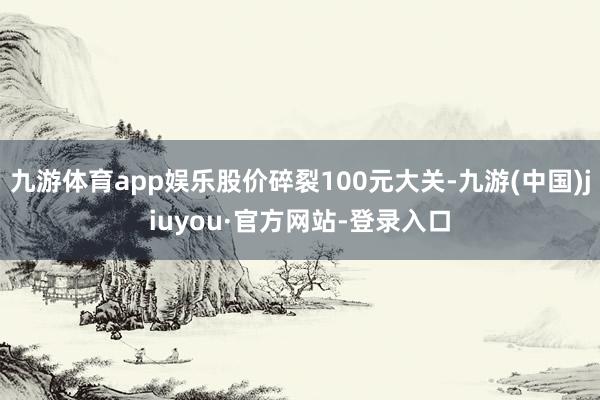 九游体育app娱乐股价碎裂100元大关-九游(中国)jiuyou·官方网站-登录入口