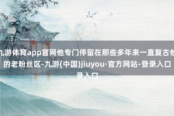 九游体育app官网他专门停留在那些多年来一直复古他的老粉丝区-九游(中国)jiuyou·官方网站-登录入口