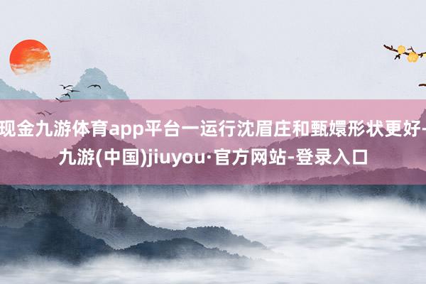 现金九游体育app平台一运行沈眉庄和甄嬛形状更好-九游(中国)jiuyou·官方网站-登录入口