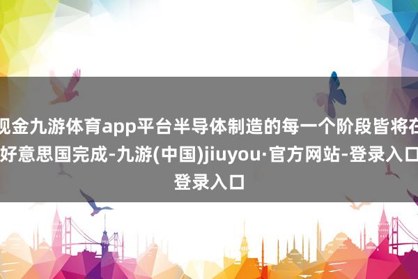 现金九游体育app平台半导体制造的每一个阶段皆将在好意思国完成-九游(中国)jiuyou·官方网站-登录入口