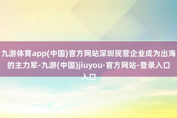 九游体育app(中国)官方网站深圳民营企业成为出海的主力军-九游(中国)jiuyou·官方网站-登录入口