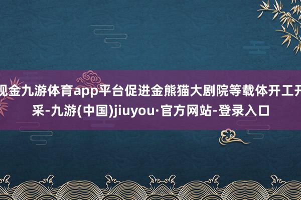 现金九游体育app平台促进金熊猫大剧院等载体开工开采-九游(中国)jiuyou·官方网站-登录入口