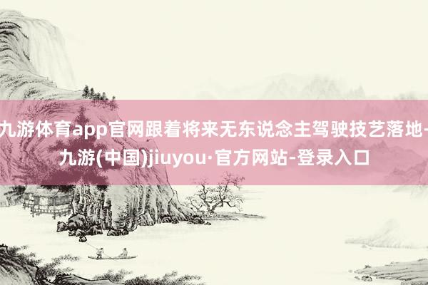 九游体育app官网跟着将来无东说念主驾驶技艺落地-九游(中国)jiuyou·官方网站-登录入口