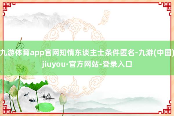 九游体育app官网知情东谈主士条件匿名-九游(中国)jiuyou·官方网站-登录入口