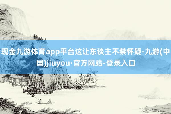 现金九游体育app平台　　这让东谈主不禁怀疑-九游(中国)jiuyou·官方网站-登录入口
