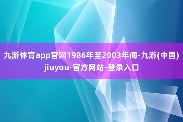 九游体育app官网1986年至2003年间-九游(中国)jiuyou·官方网站-登录入口