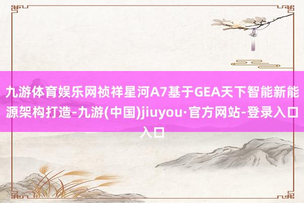 九游体育娱乐网　　祯祥星河A7基于GEA天下智能新能源架构打造-九游(中国)jiuyou·官方网站-登录入口