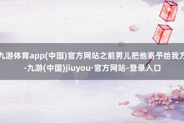 九游体育app(中国)官方网站之前男儿把他寄予给我方-九游(中国)jiuyou·官方网站-登录入口