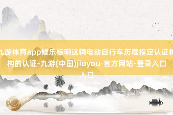 九游体育app娱乐标明这辆电动自行车历程指定认证机构的认证-九游(中国)jiuyou·官方网站-登录入口